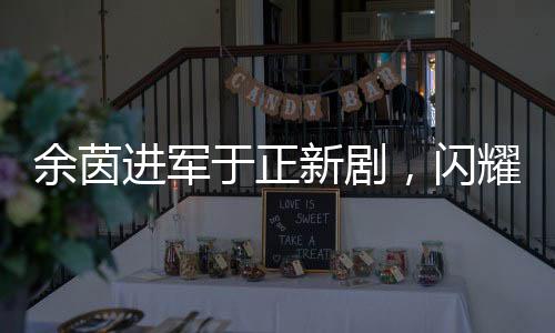 余茵進軍于正新劇，閃耀熒屏的短劇女演員新篇章