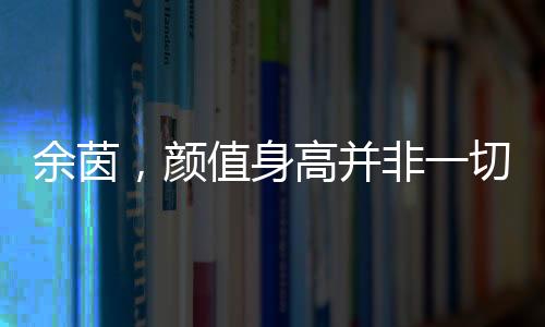 余茵，顏值身高并非一切，短劇女主展現(xiàn)真實自我