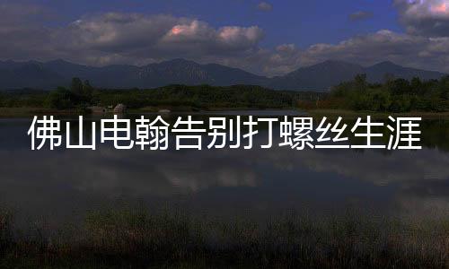 佛山電翰告別打螺絲生涯，邁向智能制造新時(shí)代