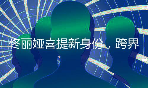 佟麗婭喜提新身份，跨界多元發(fā)展，展現(xiàn)無限魅力
