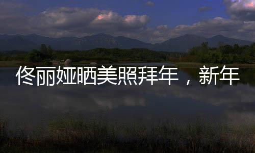 佟麗婭曬美照拜年，新年新氣象展現(xiàn)獨(dú)特魅力