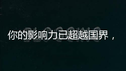 你的影響力已超越國界，你的14億朋友，都看到你了！