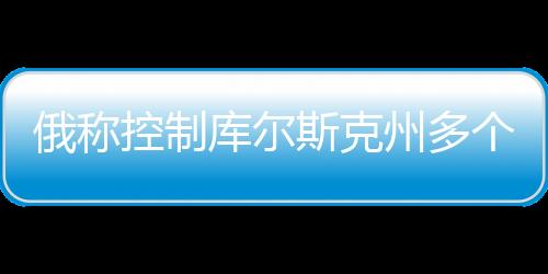 俄稱控制庫爾斯克州多個(gè)定居點(diǎn)，最新動(dòng)態(tài)分析
