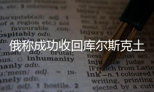 俄稱成功收回庫爾斯克土地逾800平方公里，背景、進展與影響分析