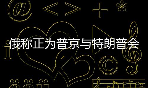俄稱正為普京與特朗普會(huì)談做準(zhǔn)備，兩國(guó)關(guān)系的新篇章