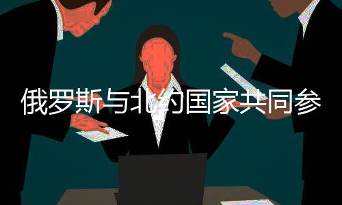 俄羅斯與北約國家共同參與聯(lián)合演習(xí)，東西軍事巨頭攜手合作的新篇章