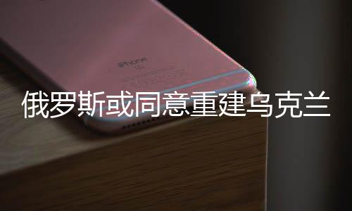 俄羅斯或同意重建烏克蘭，一場(chǎng)尋求和平與穩(wěn)定的博弈