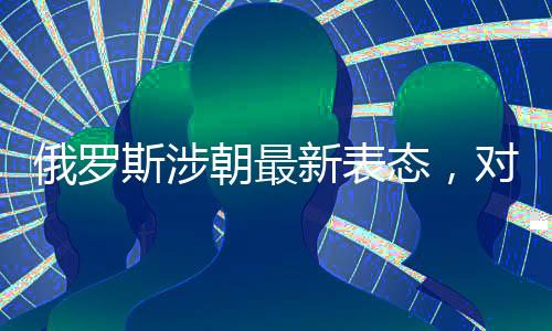 俄羅斯涉朝最新表態(tài)，對朝鮮半島局勢的最新觀察和解讀