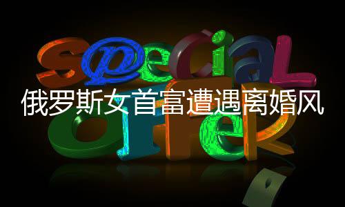 俄羅斯女首富遭遇離婚風(fēng)波，財(cái)富與人性的考驗(yàn)