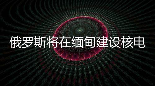 俄羅斯將在緬甸建設(shè)核電站，助力兩國(guó)能源合作升級(jí)