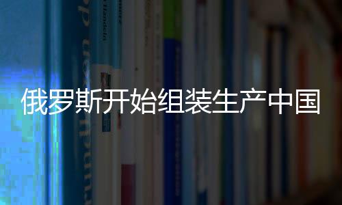 俄羅斯開始組裝生產(chǎn)中國嵐圖汽車，兩國汽車產(chǎn)業(yè)合作邁入新篇章