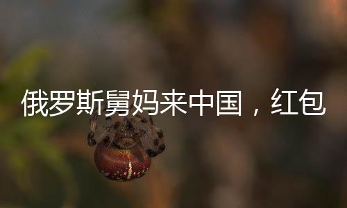俄羅斯舅媽來中國，紅包文化成新篇章
