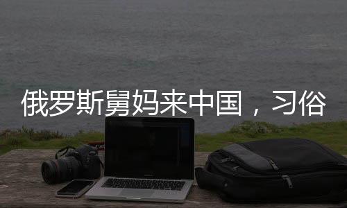 俄羅斯舅媽來(lái)中國(guó)，習(xí)俗紅包成為暖心橋