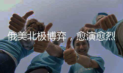 俄美北極博弈，愈演愈烈的地緣政治角力