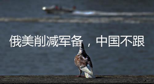 俄美削減軍備，中國不跟的原因深度解析