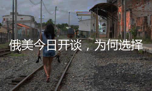 俄美今日開談，為何選擇在沙特？深度解析背后的原因與影響