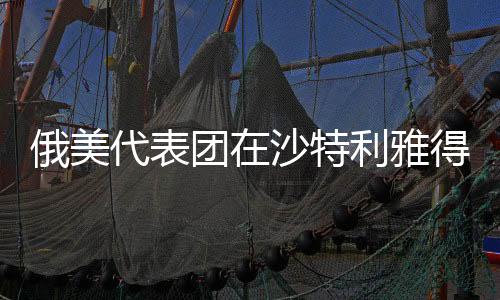 俄美代表團(tuán)在沙特利雅得會晤，全球視角下的雙邊關(guān)系走向新篇章