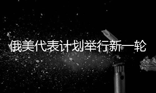 俄美代表計(jì)劃舉行新一輪會(huì)晤，推動(dòng)雙邊關(guān)系邁上新臺(tái)階