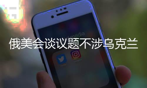 俄美會(huì)談議題不涉烏克蘭危機(jī)，雙方聚焦其他關(guān)鍵議題謀求合作