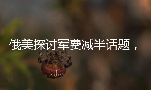 俄美探討軍費(fèi)減半話題，同時(shí)提及中國(guó)因素對(duì)其戰(zhàn)略決策的影響分析