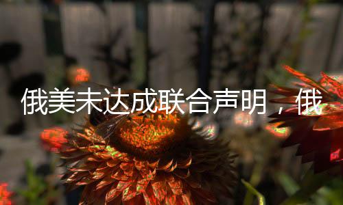 俄美未達成聯(lián)合聲明，俄烏爭端和國際合作陷入僵局