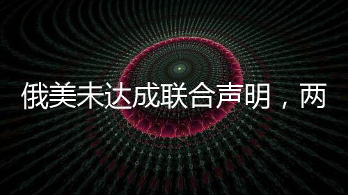 俄美未達成聯(lián)合聲明，兩國關(guān)系的新挑戰(zhàn)與前景