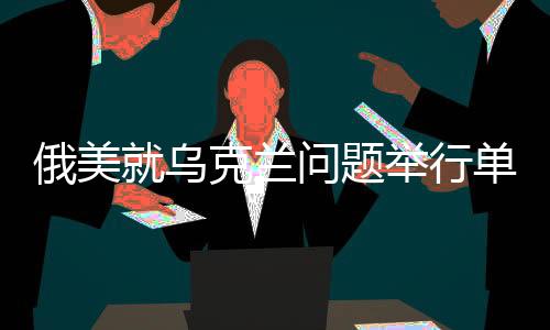 俄美就烏克蘭問題舉行單獨談判，尋求和平解決之路