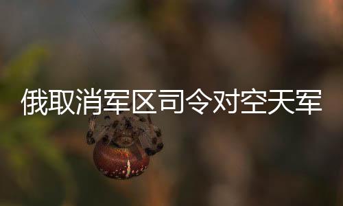 俄取消軍區(qū)司令對空天軍海軍指揮權(quán)，重塑軍事管理體系的重大變革
