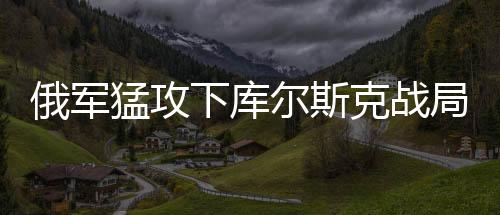 俄軍猛攻下庫爾斯克戰(zhàn)局或迎突變