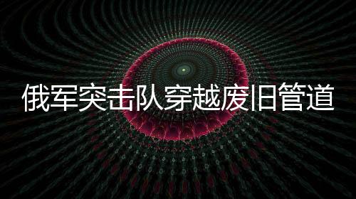 俄軍突擊隊(duì)穿越廢舊管道成功滲透蘇賈地區(qū)——一場精心策劃的特種作戰(zhàn)行動(dòng)