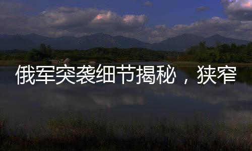 俄軍突襲細(xì)節(jié)揭秘，狹窄管道中的隱蔽待命四日