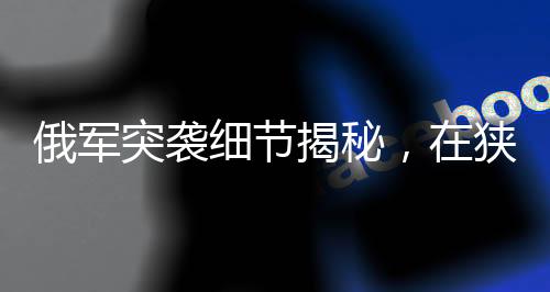 俄軍突襲細(xì)節(jié)揭秘，在狹窄管道待命四天的戰(zhàn)術(shù)行動(dòng)揭秘