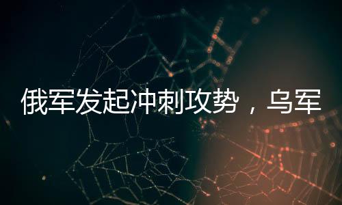 俄軍發(fā)起沖刺攻勢(shì)，烏軍連失九大戰(zhàn)略要地——戰(zhàn)場(chǎng)局勢(shì)分析