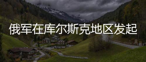 俄軍在庫爾斯克地區(qū)發(fā)起圍剿行動，揭秘背后動因及戰(zhàn)略布局