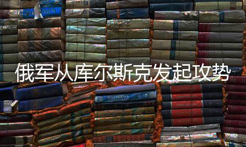 俄軍從庫爾斯克發(fā)起攻勢，深度解讀攻入烏克蘭背后的意義