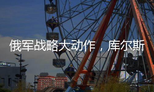 俄軍戰(zhàn)略大動作，庫爾斯克全線大規(guī)模進攻啟動