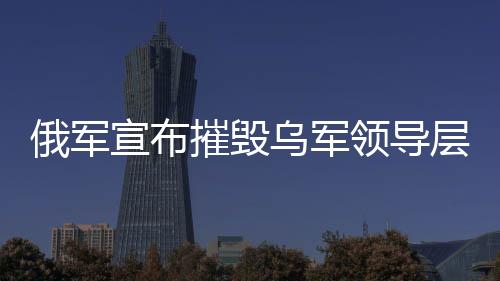 俄軍宣布摧毀烏軍領(lǐng)導(dǎo)層集中地，軍事行動的最新進(jìn)展