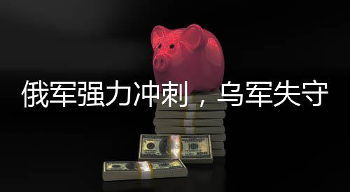 俄軍強(qiáng)力沖刺，烏軍失守九大戰(zhàn)略要地——戰(zhàn)場(chǎng)態(tài)勢(shì)深度解析
