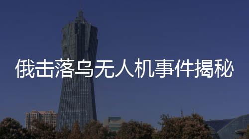 俄?yè)袈錇鯚o(wú)人機(jī)事件揭秘，出廠調(diào)試視頻曝光引發(fā)國(guó)際關(guān)注