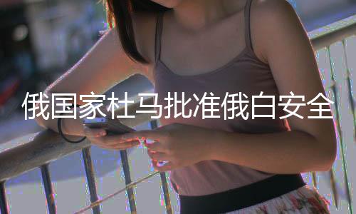 俄國家杜馬批準(zhǔn)俄白安全保障條約，兩國安全合作邁入新時(shí)代