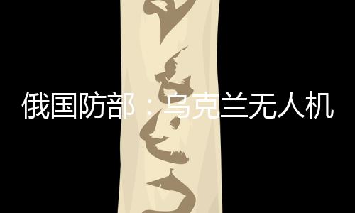 俄國防部：烏克蘭無人機襲擊俄能源設施，致大量用戶斷電