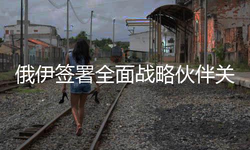 俄伊簽署全面戰(zhàn)略伙伴關(guān)系條約，開啟雙邊關(guān)系新篇章