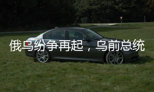 俄烏紛爭再起，烏前總統(tǒng)波羅申科何以同時得罪俄烏雙方？