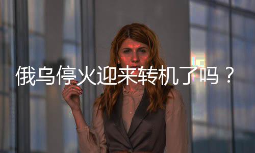 俄烏?；鹩瓉?lái)轉(zhuǎn)機(jī)了嗎？