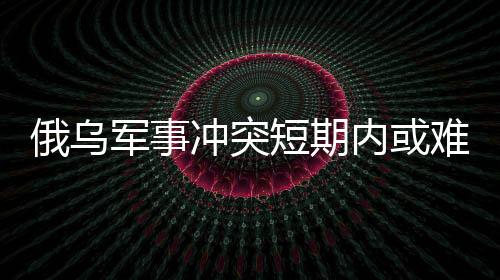 俄烏軍事沖突短期內(nèi)或難結(jié)束，國際局勢分析與展望