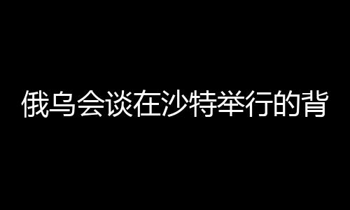 俄烏會談在沙特舉行的背后原因與影響分析
