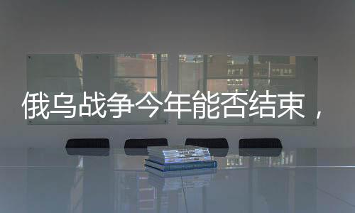 俄烏戰(zhàn)爭今年能否結(jié)束，形勢分析與展望