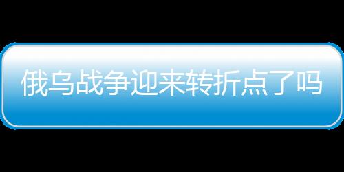 俄烏戰(zhàn)爭迎來轉(zhuǎn)折點(diǎn)了嗎？