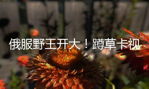 俄服野王開大！蹲草卡視野上演超神八連殺