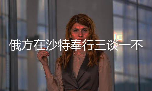 俄方在沙特奉行三談一不談，聚焦兩國(guó)關(guān)系的務(wù)實(shí)發(fā)展與合作走向深度解析